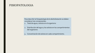 FISIOPATOLOGIA
Para describir la fisiopatología de la deshidratación se deben
considerar tres componentes:
1. Total de agua y solutos en el organismo
2. Distribución del agua y los solutos en los compartimientos
del organismo
3. Concentración de solutos en cada compartimiento.
 