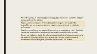 Mayor frecuencia de enfermedad diarreica aguda e intolerancia oral en los niños en
comparación con los adultos.
Poseen una mayor relación del área de superficie corporal con las pérdidas
insensibles que son proporcionalmente mayores, incrementando el estado de
enfermedad
Los niños pequeños no son capaces de comunicar su necesidad de ingerir líquidos o
carecen de acceso de forma independiente para la reposición de las pérdidas
Tienen una caída más rápida del volumen circulante efectivo lo que compromete la
perfusión de órganos y tejidos. Si no se restituye a tiempo, puede provocarse
isquemia con lesión de órganos, pudiendo llegar al shock o la muerte
 