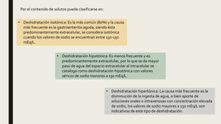 Por el contenido de solutos puede clasificarse en:
• Deshidratación isotónica: Es la más común (80%) y la causa
más frecuente es la gastroenteritis aguda, siendo ésta
predominantemente extracelular, se considera isotónica
cuando los valores de sodio se encuentran entre 130-150
mEq/L.
• Deshidratación hipotónica: Es menos frecuente y es
predominantemente extracelular, por lo que se da mayor
paso de agua del espacio extracelular al intracelular se
cataloga como deshidratación hipotónica con valores
séricos de sodio menores a 130 mEq/L.
• Deshidratación hipertónica: La causa más frecuente es la
disminución de la ingesta de agua, o bien aporte de
soluciones orales o intravenosas con concentración elevada
de sodio, los valores de sodio mayores a 150 mEq/L son
indicativos de este tipo de deshidratación.
 