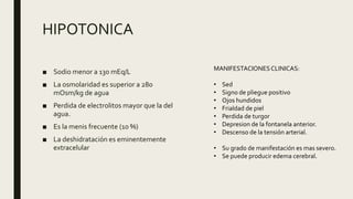HIPOTONICA
■ Sodio menor a 130 mEq/L
■ La osmolaridad es superior a 280
mOsm/kg de agua
■ Perdida de electrolitos mayor que la del
agua.
■ Es la menis frecuente (10 %)
■ La deshidratación es eminentemente
extracelular
MANIFESTACIONESCLINICAS:
• Sed
• Signo de pliegue positivo
• Ojos hundidos
• Frialdad de piel
• Perdida de turgor
• Depresion de la fontanela anterior.
• Descenso de la tensión arterial.
• Su grado de manifestación es mas severo.
• Se puede producir edema cerebral.
 