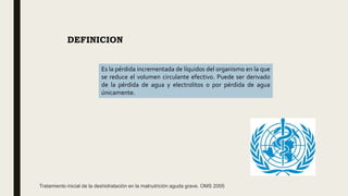 DEFINICION
Es la pérdida incrementada de líquidos del organismo en la que
se reduce el volumen circulante efectivo. Puede ser derivado
de la pérdida de agua y electrolitos o por pérdida de agua
únicamente.
Tratamiento inicial de la deshidratación en la malnutrición aguda grave. OMS 2005
 