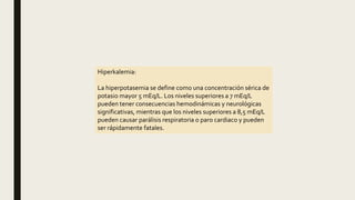 Hiperkalemia:
La hiperpotasemia se define como una concentración sérica de
potasio mayor 5 mEq/L. Los niveles superiores a 7 mEq/L
pueden tener consecuencias hemodinámicas y neurológicas
significativas, mientras que los niveles superiores a 8,5 mEq/L
pueden causar parálisis respiratoria o paro cardiaco y pueden
ser rápidamente fatales.
 