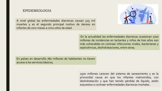 EPIDEMIOLOGIA
En países en desarrollo 780 millones de habitantes no tienen
acceso a los servicios básicos,
En la actualidad las enfermedades diarreicas ocasionan 1700
millones de incidencias en lactantes y niños de tres años son
más vulnerables en contraer infecciones virales, bacterianas y
septicémicas, deshidrataciones, entre otras;
A nivel global las enfermedades diarreicas causan 525 mil
muertes y es el segundo principal motivo de deceso en
infantes de cero meses a cinco años de edad.
2500 millones carecen del sistema de saneamiento y es la
primordial causa en que los infantes malnutridos, con
deshidratación y que han tenido pérdida de líquido, estén
expuestos a contraer enfermedades diarreicas mortales.
 