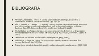 BIBLIOGRAFIA
■ Álvarez G.,Taboada L., y RivasA. (2006). Deshidratación: etiología, diagnóstico y
tratamiento. Anales de Pediatría Continua, 4(5), 292- 301.
■ Ball,T., Steiner, M., DeWalt, D., y Byerley, J. (2005). Review: capillary refill time, abnormal
skin turgor, and abnormal respiratory pattern help to detect dehydration in children.
Evidence Based Medicine, 10. Boschi, C.,Velebit L., y Shibuya K. (2008).
■ Mortalidad en la niñez por diarrea en los países en desarrollo. Boletín de la Organización
Mundial de la Salud. Recopilación de artículos, 86, 657-736. Botas I., Ferreiro A., y Soria B.
(2011).
■ Deshidratación en niños. Anales médicos Medigraphic, 56(3), 146-55.
■ Holliday, M., y Segar, W. (1957).The maintenance need for water in parenteral fluid
therapy. Pediatrics, 19(5),823-832.
■ Tratamiento inicial de la deshidratación en la malnutrición aguda grave. OMS 2005
 