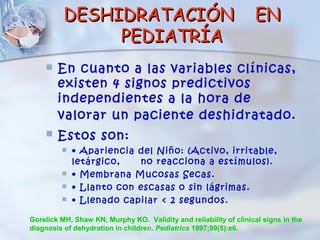 DESHIDRATACIÓN                                           EN
               PEDIATRÍA
       En cuanto a las variables clínicas,
        existen 4 signos predictivos
        independientes a la hora de
        valorar un paciente deshidratado.
       Estos son:
            • Apariencia del Niño: (Activo, irritable,
             letárgico,   no reacciona a estímulos).
            • Membrana Mucosas Secas.
            • Llanto con escasas o sin lágrimas.
            • Llenado capilar < 2 segundos.

Gorelick MH, Shaw KN, Murphy KO. Validity and reliability of clinical signs in the
diagnosis of dehydration in children. Pediatrics 1997;99(5):e6.
 