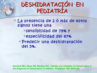 DESHIDRATACIÓN EN
           PEDIATRÍA
    La presencia de 2 ó más de estos
     signos tiene una
          sensibilidad de 79% y
          especificidad del 87%
       Predecir una deshidratación
        del 5%.




Gorelick MH, Shaw KN, Murphy KO. Validity and reliability of clinical signs in
the diagnosis of dehydration in children. Pediatrics 1997;99(5):e6.
 