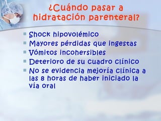 ¿Cuándo pasar a
     hidratación parenteral?
   Shock hipovolémico
   Mayores pérdidas que ingestas
   Vómitos incohersibles
   Deterioro de su cuadro clínico
   No se evidencia mejoría clínica a
    las 8 horas de haber iniciado la
    vía oral
 