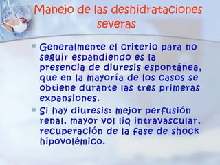 Manejo de las deshidrataciones
           severas
   Generalmente el criterio para no
    seguir espandiendo es la
    presencia de diuresis espontánea,
    que en la mayoría de los casos se
    obtiene durante las tres primeras
    expansiones.
   Si hay diuresis: mejor perfusión
    renal, mayor vol liq intravascular,
    recuperación de la fase de shock
    hipovolémico.
 