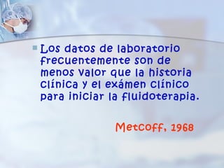    Los datos de laboratorio
    frecuentemente son de
    menos valor que la historia
    clínica y el exámen clínico
    para iniciar la fluidoterapia.


                  Metcoff, 1968
 
