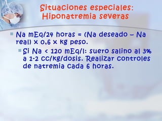 Situaciones especiales :
           Hiponatremia severas

   Na mEq/24 horas = (Na deseado – Na
    real) x 0,6 x kg peso.
      Si Na < 120 mEq/l: suero salino al 3%
       a 1-2 cc/kg/dosis. Realizar controles
       de natremia cada 6 horas.
 