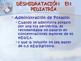 DESHIDRATACIÓN             EN
         PEDIATRÍA
   Administración de Potasio:
     Cuando se administra potasio
      por una vía periférica, es
      recomendable no pasarlo en
      concentraciones mayores de 40
      mEq/Lt,
     y que la infusión no sea mayor
      de 0,5 mEq/Kg/Hora.
 