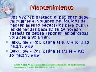 Mantenimiento
   Una vez rehidratado el paciente debe
    calcularse el volumen de líquidos de
    mantenimiento necesarios para cubrir
    las demandas basales en 24 horas y
    además se deben reponer las pérdidas
    volumen a volumen.
   Dext. 5% + Sol. Salina al ½ N + KCl 20
    mEq/L VEV
   Dext. 5% + Sol. Salina al 1/3 N + KCl
    20 mEq/L VEV

      Armon K, et al. An evidence and consensus based guideline for acute diarrhoea
      management. Arch Dis Child 2001; 85: 132-42.
 