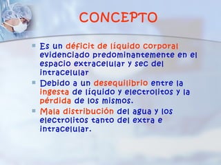 CONCEPTO

   Es un déficit de líquido corporal
    evidenciado predominantemente en el
    espacio extracelular y sec del
    intracelular
   Debido a un desequilibrio entre la
    ingesta de líquido y electrolitos y la
    pérdida de los mismos.
   Mala distribución del agua y los
    electrolitos tanto del extra e
    intracelular.
 