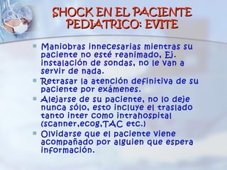 SHOCK EN EL PACIENTE
        PEDIATRICO: EVITE

   Maniobras innecesarias mientras su
    paciente no esté reanimado, Ej.
    instalación de sondas, no le van a
    servir de nada.
   Retrasar la atención definitiva de su
    paciente por exámenes.
   Alejarse de su paciente, no lo deje
    nunca sólo, esto incluye el traslado
    tanto inter como intrahospital
    (scanner,ecog,TAC etc.)
   Olvidarse que el paciente viene
    acompañado por alguien que espera
    información.
 