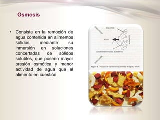 Osmosis
• Consiste en la remoción de
agua contenida en alimentos
sólidos mediante su
inmersión en soluciones
concertadas de sólidos
solubles, que poseen mayor
presión osmótica y menor
actividad de agua que el
alimento en cuestión
 