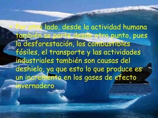 .Por otro lado, desde la actividad humana también se parte desde otro punto, pues la desforestación, los combustibles fósiles, el transporte y las actividades industriales también son causas del deshielo, ya que esto lo que produce es un incremento en los gases de efecto invernadero 