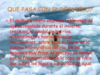 QUE PASA CON EL DESHIELO?El deshielo libera enormes volúmenes de agua congelada durante el invierno; crece así el caudal de los ríos, eventualmente hasta provocar inundaciones, sobre todo si llueve en la cuenca hidrográfica del río. En las regiones muy frías, el proceso se agrava por la fragmentación de la capa de hielo que cubre los lagos y los cursos de agua.