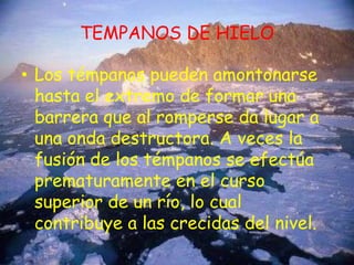TEMPANOS DE HIELOLos témpanos pueden amontonarse hasta el extremo de formar una barrera que al romperse da lugar a una onda destructora. A veces la fusión de los témpanos se efectúa prematuramente en el curso superior de un río, lo cual contribuye a las crecidas del nivel.