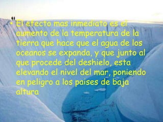 .El efecto mas inmediato es el aumento de la temperatura de la tierra que hace que el agua de los oceanos se expanda, y que junto al que procede del deshielo, esta elevando el nivel del mar, poniendo en peligro a los paises de baja altura
