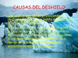 CAUSAS DEL DESHIELOLas causas que están provocando el deshielo parten de un punto en concreto: la actividad humana:Pues a causa de ella, comienza un desgaste de la capa de ozono, lo que lleva a un aumento de la radiación ultravioleta y por consiguiente el calentamiento global (incremente en el tiempo de la temperatura media de la atmósfera terrestre y los océanos)