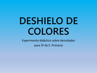 DESHIELO DE
COLORES
Experimento didáctico sobre densidades
para 3º de E. Primaria
 