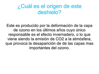 ¿Cuál es el origen de este deshielo? Este es producido por la deformación de la capa de ozono en los últimos años cuyo único responsable es el efecto invernadero, o lo que viene siendo la emisión de CO2 a la atmósfera, que provoca la desaparición de de las capas mas importantes del ozono. 