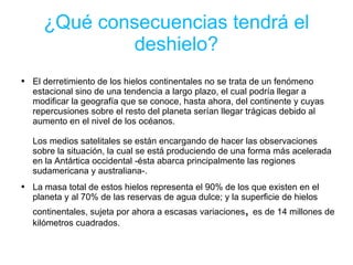¿Qué consecuencias tendrá el deshielo? El derretimiento de los hielos continentales no se trata de un fenómeno estacional sino de una tendencia a largo plazo, el cual podría llegar a modificar la geografía que se conoce, hasta ahora, del continente y cuyas repercusiones sobre el resto del planeta serían llegar trágicas debido al aumento en el nivel de los océanos. Los medios satelitales se están encargando de hacer las observaciones sobre la situación, la cual se está produciendo de una forma más acelerada en la Antártica occidental -ésta abarca principalmente las regiones sudamericana y australiana-. La masa total de estos hielos representa el 90% de los que existen en el planeta y al 70% de las reservas de agua dulce; y la superficie de hielos continentales, sujeta por ahora a escasas variaciones ,  es de 14 millones de kilómetros cuadrados. 