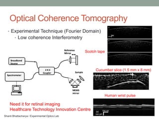 Optical Coherence Tomography
   • Experimental Technique (Fourier Domain)
        • Low coherence Interferometry


                                                Scotch tape



                                                     Cucumber slice (1.5 mm x 8 mm)




                                                          Human wrist pulse

    Need it for retinal imaging
    Healthcare Technology Innovation Centre
Shanti Bhattacharya / Experimental Optics Lab
 