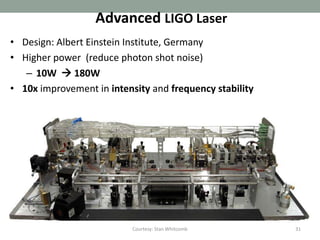 31
             Quadruple Suspensions



• Quadruple pendulum:
  • ~107 attenuation @10
    Hz                             Magnet Actuator
  • Controls applied to
                                   Electrostatic
    upper layers; noise
                                   Actuator
    filtered from test
    masses                      Fused silica fiber
                                Welded to ‘ears’, hydroxy-
                               catalysis bonded to optic
• Seismic isolation and
 suspension together:
  • 10-19 m/rtHz at 10 Hz
 