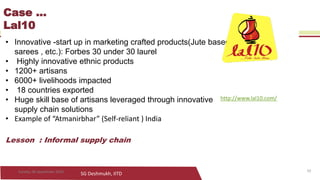 SG Deshmukh, IITD
Case ...
Lal10
• Innovative -start up in marketing crafted products(Jute based,
sarees , etc.): Forbes 30 under 30 laurel
• Highly innovative ethnic products
• 1200+ artisans
• 6000+ livelihoods impacted
• 18 countries exported
• Huge skill base of artisans leveraged through innovative
supply chain solutions
• Example of “Atmanirbhar” (Self-reliant ) India
Lesson : Informal supply chain
10Sunday, 06 September 2020
http://www.lal10.com/
 