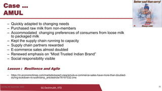 SG Deshmukh, IITD
11
Case ...
AMUL
– Quickly adapted to changing needs
– Purchased raw milk from non-members
– Accommodated changing preferences of consumers from loose milk
to packaged milk
– Kept the supply chain running to capacity
– Supply chain partners rewarded
– E-commerce sales almost doubled
– Renewed emphasis on “Most Trusted Indian Brand”
– Social responsibility visible
Lesson : Resilience and Agile
– https://m.economictimes.com/markets/expert-view/amuls-e-commerce-sales-have-more-than-doubled-
during-lockdown-rs-sodhi/amp_articleshow/76197532.cms
11Sunday, 06 September 2020
 