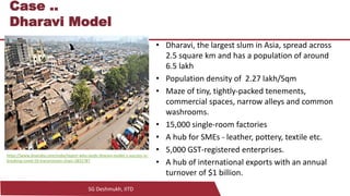 SG Deshmukh, IITD
12
Case ..
Dharavi Model
• Dharavi, the largest slum in Asia, spread across
2.5 square km and has a population of around
6.5 lakh
• Population density of 2.27 lakh/Sqm
• Maze of tiny, tightly-packed tenements,
commercial spaces, narrow alleys and common
washrooms.
• 15,000 single-room factories
• A hub for SMEs - leather, pottery, textile etc.
• 5,000 GST-registered enterprises.
• A hub of international exports with an annual
turnover of $1 billion.
https://www.dnaindia.com/india/report-who-lauds-dharavi-model-s-success-in-
breaking-covid-19-transmission-chain-2831787
 