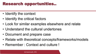 SG Deshmukh, IITD
14
Research opportunities..
• Identify the context
• Identify the critical factors
• Look for similar examples elsewhere and relate
• Understand the cultural undertones
• Document and prepare case
• Relate with theoretical concepts/frameworks/models
• Remember : Context and culture !
 