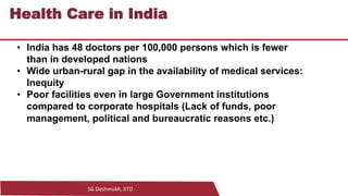 SG Deshmukh, IITD
16
Health Care in India
• India has 48 doctors per 100,000 persons which is fewer
than in developed nations
• Wide urban-rural gap in the availability of medical services:
Inequity
• Poor facilities even in large Government institutions
compared to corporate hospitals (Lack of funds, poor
management, political and bureaucratic reasons etc.)
 