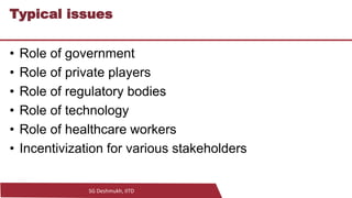 SG Deshmukh, IITD
17
Typical issues
• Role of government
• Role of private players
• Role of regulatory bodies
• Role of technology
• Role of healthcare workers
• Incentivization for various stakeholders
 