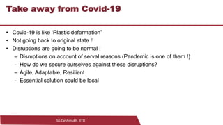 SG Deshmukh, IITD
18
Take away from Covid-19
• Covid-19 is like ‘Plastic deformation”
• Not going back to original state !!
• Disruptions are going to be normal !
– Disruptions on account of serval reasons (Pandemic is one of them !)
– How do we secure ourselves against these disruptions?
– Agile, Adaptable, Resilient
– Essential solution could be local
 