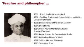 Teacher and philosopher …
• 1931 : British Knight Bachelor award
• 1936 : Spalding Professor of Eastern Religion and Ethics,
University of Oxford
• 1938: Elected Fellow of the British Academy
• 1954: Bharat Ratna
• 1954: Order Pour le Mérite for Arts and
Sciences(Germany)
• 1961: Peace Prize of the German Book Trade
• 1963: British Royal Order of Merit
• 1968: Sahitya Akademi fellowship
• 1975: Templeton Prize
 