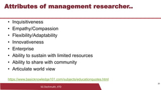 SG Deshmukh, IITD
20
Attributes of management researcher..
• Inquisitiveness
• Empathy/Compassion
• Flexibility/Adaptability
• Innovativeness
• Enterprise
• Ability to sustain with limited resources
• Ability to share with community
• Articulate world view
https://www.basicknowledge101.com/subjects/educationquotes.html
20
 