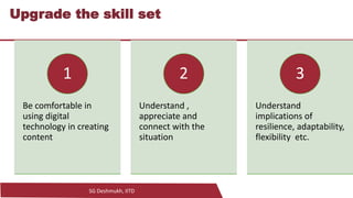 SG Deshmukh, IITD
21
Upgrade the skill set
Be comfortable in
using digital
technology in creating
content
1
Understand ,
appreciate and
connect with the
situation
2
Understand
implications of
resilience, adaptability,
flexibility etc.
3
 