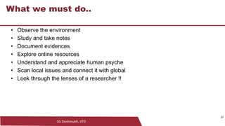 SG Deshmukh, IITD
23
What we must do..
• Observe the environment
• Study and take notes
• Document evidences
• Explore online resources
• Understand and appreciate human psyche
• Scan local issues and connect it with global
• Look through the lenses of a researcher !!
23
 