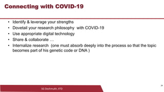 SG Deshmukh, IITD
24
Connecting with COVID-19
• Identify & leverage your strengths
• Dovetail your research philosophy with COVID-19
• Use appropriate digital technology
• Share & collaborate …
• Internalize research (one must absorb deeply into the process so that the topic
becomes part of his genetic code or DNA )
24
 