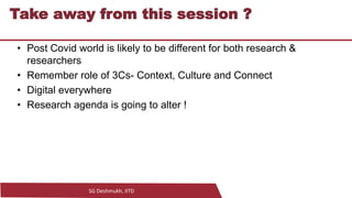 SG Deshmukh, IITD
27
Take away from this session ?
• Post Covid world is likely to be different for both research &
researchers
• Remember role of 3Cs- Context, Culture and Connect
• Digital everywhere
• Research agenda is going to alter !
 