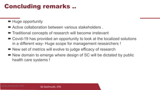 SG Deshmukh, IITD
28
Concluding remarks ..
 Huge opportunity
 Active collaboration between various stakeholders .
 Traditional concepts of research will become irrelevant
 Covid-19 has provided an opportunity to look at the localized solutions
in a different way- Huge scope for management researchers !
 New set of metrics will evolve to judge efficacy of research
 New domain to emerge where design of SC will be dictated by public
health care systems !
28Sunday, 06 September 2020
 