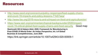 SG Deshmukh, IITD
29
Resources
• http://www.oecd.org/coronavirus/policy-responses/food-supply-chains-
and-covid-19-impacts-and-policy-lessons-71b57aea/
• http://www.fao.org/2019-ncov/q-and-a/impact-on-food-and-agriculture/en/
• https://www.sipri.org/commentary/topical-backgrounder/2020/impact-
covid-19-critical-global-food-supply-chains-and-food-security Good map
Deshmukh SG & Haleem Abid, 2020, Framework for Manufacturing in
Post-COVID-19 World Order: An Indian Perspective, Int J of Global
Business & Competitiveness, June 2020
https://link.springer.com/article/10.1007/s42943-020-00009-1
29
 