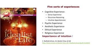 Five sorts of experiences
• Cognitive Experience:
– Sense Experience
– Discursive Reasoning
– Intuitive Apprehension
• Psychic Experience
• Aesthetic Experience
• Ethical Experience
• Religious Experience
Importance of intuition !
S Radhakrishnan, An Idealist View of Life
https://www.amazon.in/Idealist-View-Life-S-Radhakrishnan/dp/8172238444
 