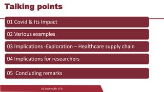 SG Deshmukh, IITD
4
Talking points
01 Covid & Its Impact
02 Various examples
03 Implications -Exploration – Healthcare supply chain
04 Implications for researchers
05 Concluding remarks
 