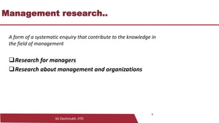 SG Deshmukh, IITD
Management research..
A form of a systematic enquiry that contribute to the knowledge in
the field of management
❑Research for managers
❑Research about management and organizations
6
 
