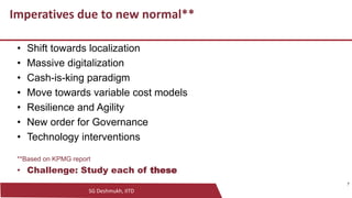 SG Deshmukh, IITD
7
Imperatives due to new normal**
• Shift towards localization
• Massive digitalization
• Cash-is-king paradigm
• Move towards variable cost models
• Resilience and Agility
• New order for Governance
• Technology interventions
**Based on KPMG report
• Challenge: Study each of these
7
 