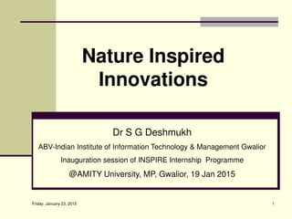 Friday, January 23, 2015 1
Nature Inspired
Innovations
Dr S G Deshmukh
ABV-Indian Institute of Information Technology & Management Gwalior
Inauguration session of INSPIRE Internship Programme
@AMITY University, MP, Gwalior, 19 Jan 2015
 