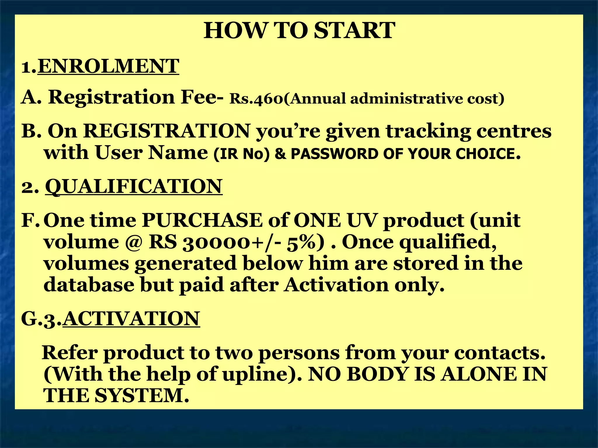 HOW TO START 1. ENROLMENT A. Registration Fee-  Rs.460(Annual administrative cost) B. On REGISTRATION you’re given tracking centres with User Name  (IR No) & PASSWORD OF YOUR CHOICE .  2.  QUALIFICATION One time PURCHASE of ONE UV product (unit volume @ RS 30000+/- 5%) . Once qualified, volumes generated below him are stored in the database but paid after Activation only. 3. ACTIVATION Refer product to two persons from your contacts. (With the help of upline). NO BODY IS ALONE IN THE SYSTEM. 